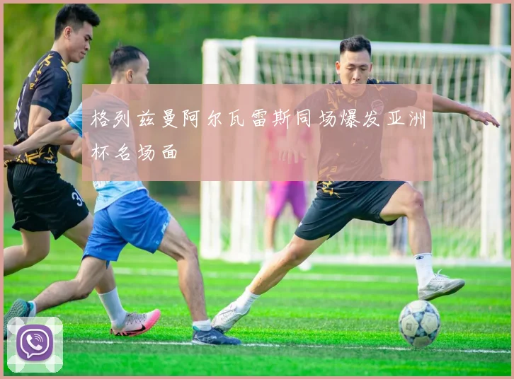 格列兹曼阿尔瓦雷斯同场爆发亚洲杯名场面