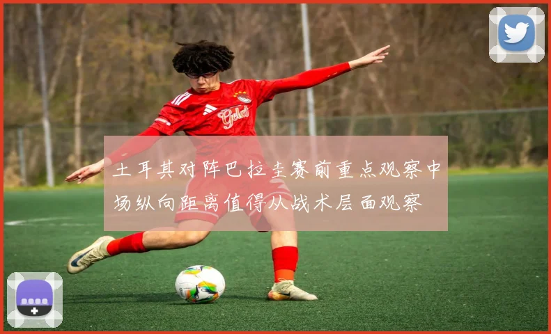 土耳其对阵巴拉圭赛前重点观察中场纵向距离值得从战术层面观察