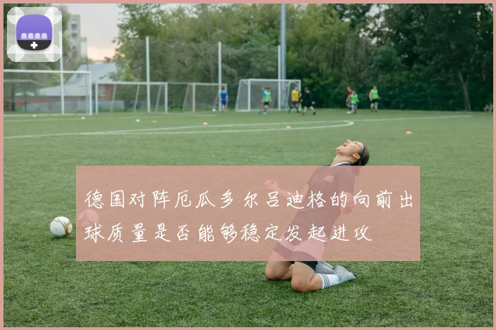 德国对阵厄瓜多尔吕迪格的向前出球质量是否能够稳定发起进攻