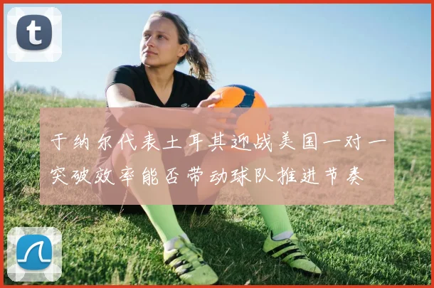 于纳尔代表土耳其迎战美国一对一突破效率能否带动球队推进节奏