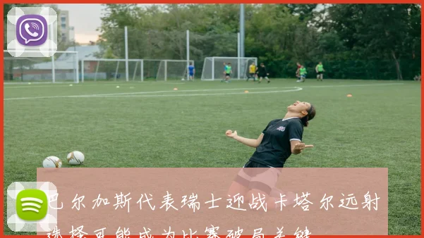 巴尔加斯代表瑞士迎战卡塔尔远射选择可能成为比赛破局关键