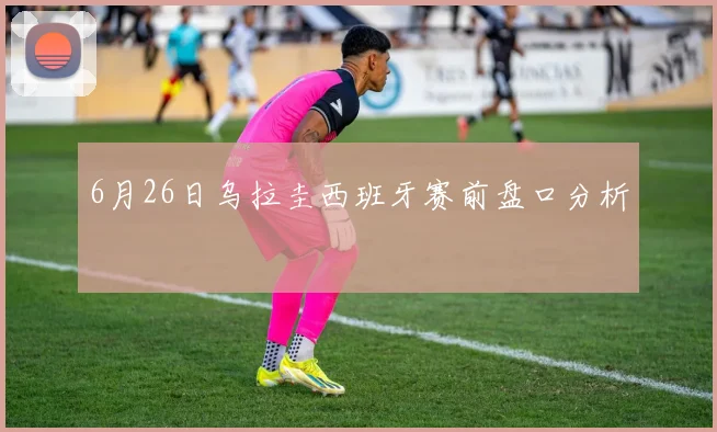 6月26日乌拉圭西班牙赛前盘口分析