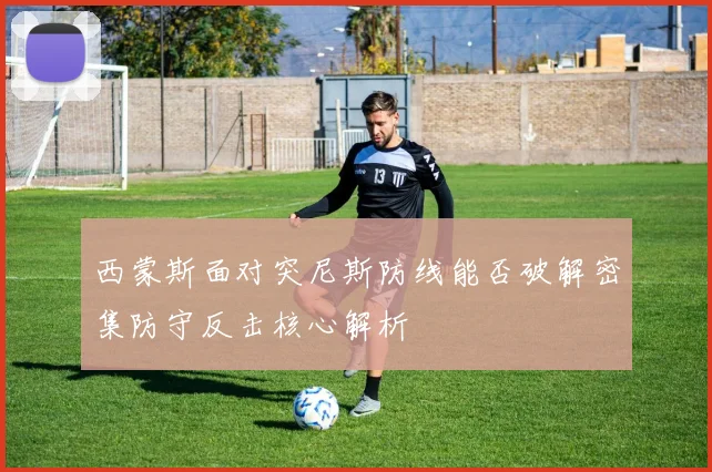 西蒙斯面对突尼斯防线能否破解密集防守反击核心解析