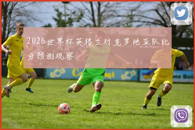2026世界杯英格兰对克罗地亚队比分预测观察